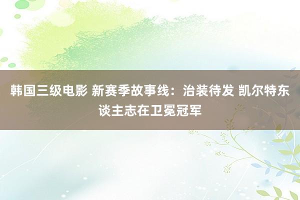 韩国三级电影 新赛季故事线：治装待发 凯尔特东谈主志在卫冕冠军