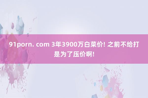 91porn. com 3年3900万白菜价! 之前不给打是为了压价啊!