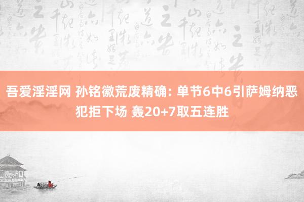 吾爱淫淫网 孙铭徽荒废精确: 单节6中6引萨姆纳恶犯拒下场 轰20+7取五连胜