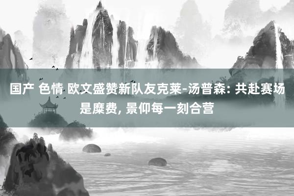 国产 色情 欧文盛赞新队友克莱-汤普森: 共赴赛场是糜费, 景仰每一刻合营