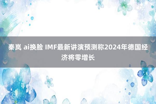 秦岚 ai换脸 IMF最新讲演预测称2024年德国经济将零增长