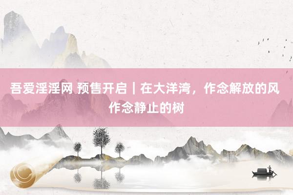 吾爱淫淫网 预售开启｜在大洋湾，作念解放的风 作念静止的树