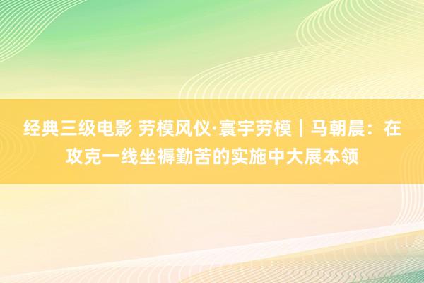 经典三级电影 劳模风仪·寰宇劳模｜马朝晨：在攻克一线坐褥勤苦的实施中大展本领