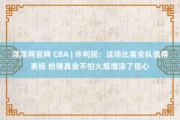 淫淫网官网 CBA | 许利民：这场比赛全队值得表扬 给锤真金不怕火组增添了信心