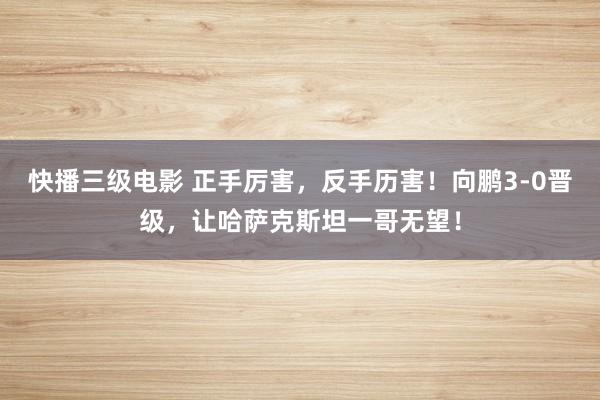 快播三级电影 正手厉害，反手历害！向鹏3-0晋级，让哈萨克斯坦一哥无望！