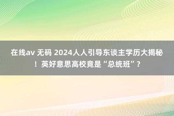 在线av 无码 2024人人引导东谈主学历大揭秘！英好意思高校竟是“总统班”？