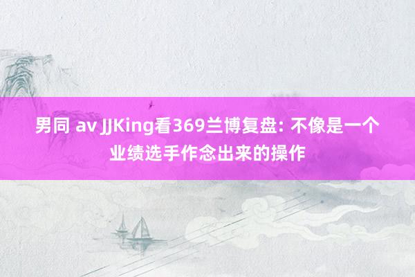 男同 av JJKing看369兰博复盘: 不像是一个业绩选手作念出来的操作