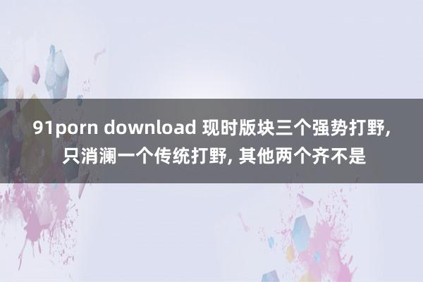 91porn download 现时版块三个强势打野， 只消澜一个传统打野， 其他两个齐不是