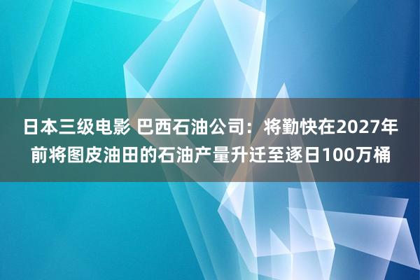 日本三级电影 巴西石油公司：将勤快在2027年前将图皮油田的石油产量升迁至逐日100万桶