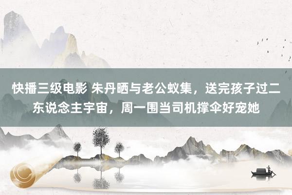 快播三级电影 朱丹晒与老公蚁集，送完孩子过二东说念主宇宙，周一围当司机撑伞好宠她