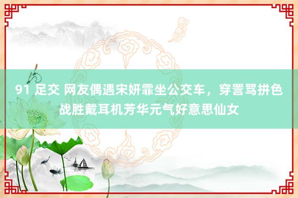 91 足交 网友偶遇宋妍霏坐公交车，穿詈骂拼色战胜戴耳机芳华元气好意思仙女