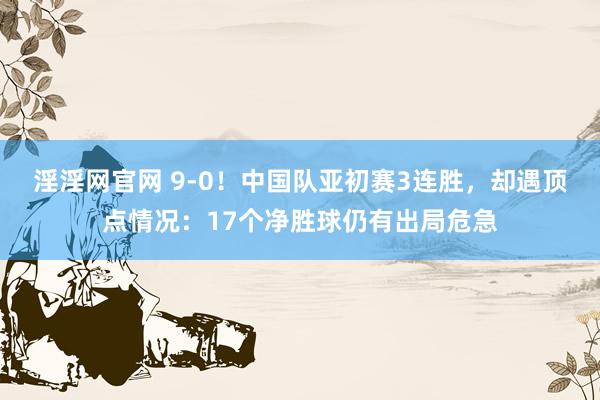 淫淫网官网 9-0！中国队亚初赛3连胜，却遇顶点情况：17个净胜球仍有出局危急