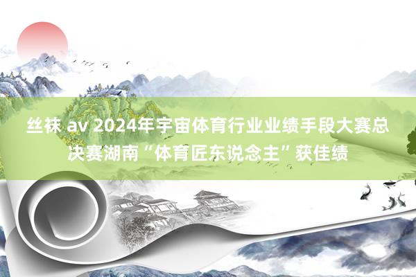 丝袜 av 2024年宇宙体育行业业绩手段大赛总决赛湖南“体育匠东说念主”获佳绩