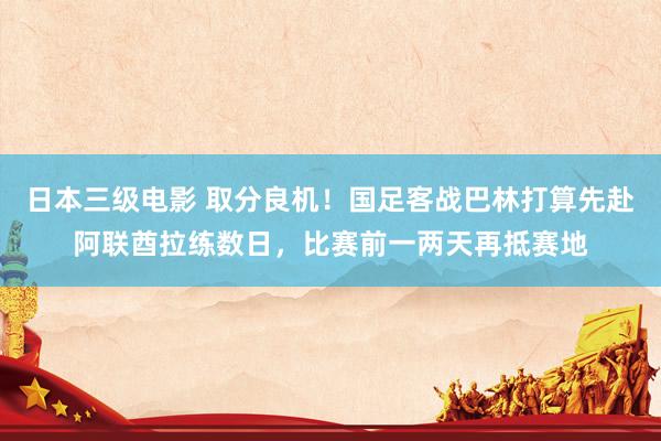 日本三级电影 取分良机！国足客战巴林打算先赴阿联酋拉练数日，比赛前一两天再抵赛地