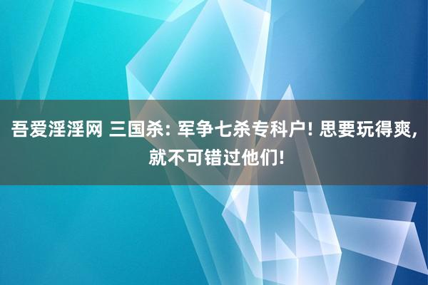 吾爱淫淫网 三国杀: 军争七杀专科户! 思要玩得爽, 就不可错过他们!