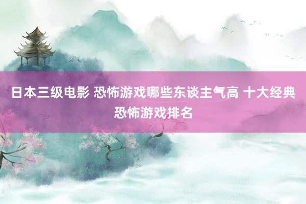 日本三级电影 恐怖游戏哪些东谈主气高 十大经典恐怖游戏排名