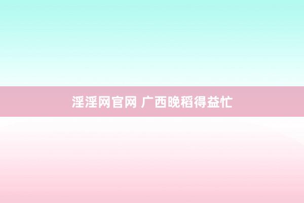 淫淫网官网 广西晚稻得益忙