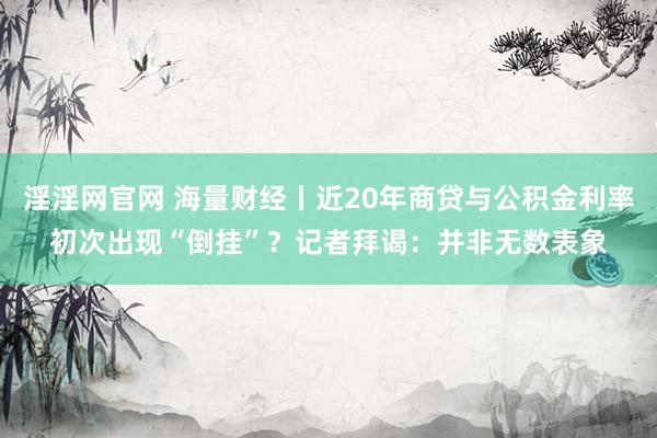 淫淫网官网 海量财经丨近20年商贷与公积金利率初次出现“倒挂”？记者拜谒：并非无数表象