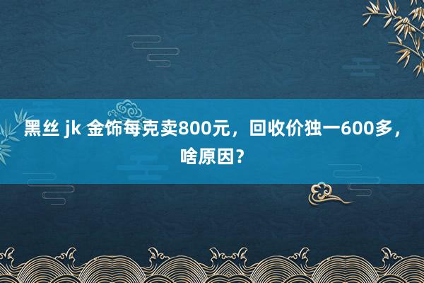 黑丝 jk 金饰每克卖800元，回收价独一600多，啥原因？