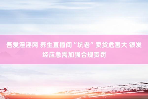 吾爱淫淫网 养生直播间“坑老”卖货危害大 银发经应急需加强合规责罚