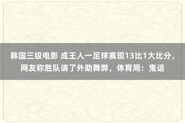 韩国三级电影 成王人一足球赛现13比1大比分，网友称胜队请了外助舞弊，体育局：鬼话