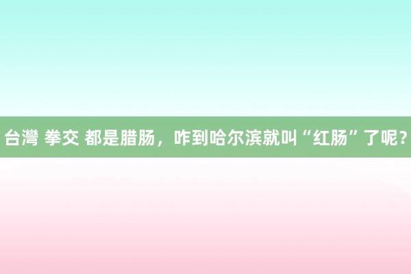 台灣 拳交 都是腊肠，咋到哈尔滨就叫“红肠”了呢？