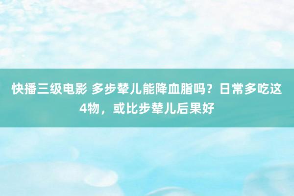 快播三级电影 多步辇儿能降血脂吗？日常多吃这4物，或比步辇儿后果好