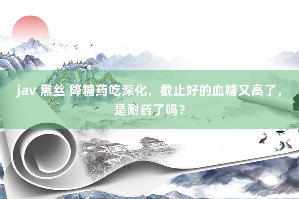 jav 黑丝 降糖药吃深化，截止好的血糖又高了，是耐药了吗？