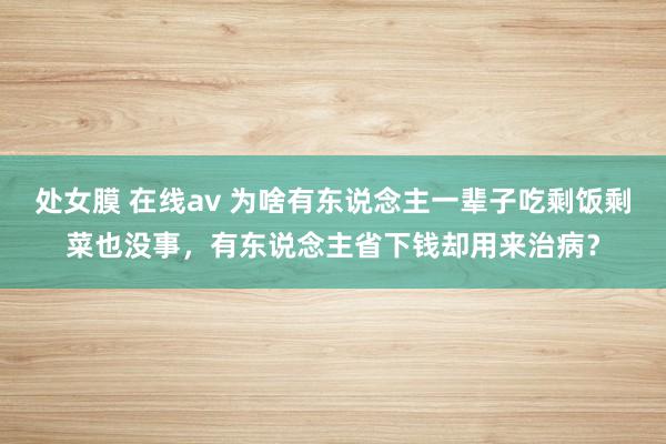 处女膜 在线av 为啥有东说念主一辈子吃剩饭剩菜也没事，有东说念主省下钱却用来治病？