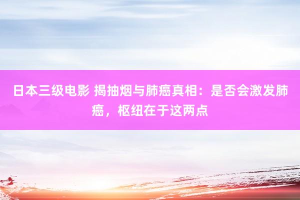 日本三级电影 揭抽烟与肺癌真相：是否会激发肺癌，枢纽在于这两点