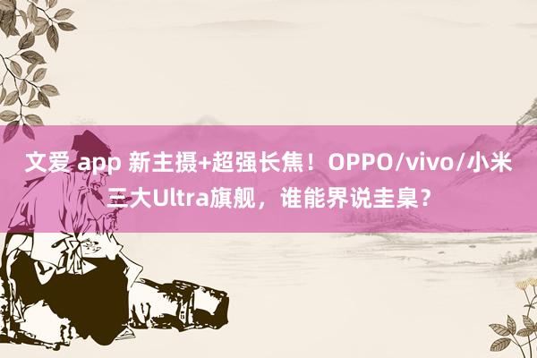 文爱 app 新主摄+超强长焦！OPPO/vivo/小米三大Ultra旗舰，谁能界说圭臬？