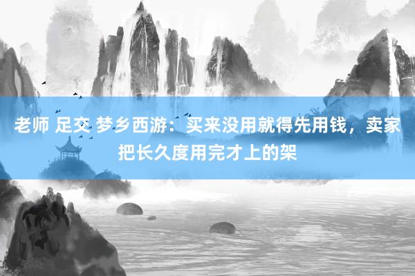 老师 足交 梦乡西游：买来没用就得先用钱，卖家把长久度用完才上的架