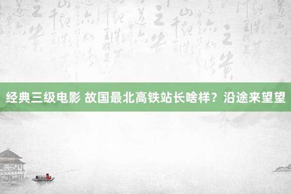 经典三级电影 故国最北高铁站长啥样？沿途来望望