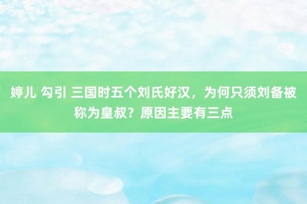 婷儿 勾引 三国时五个刘氏好汉，为何只须刘备被称为皇叔？原因主要有三点