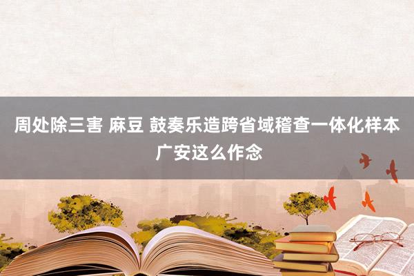 周处除三害 麻豆 鼓奏乐造跨省域稽查一体化样本 广安这么作念