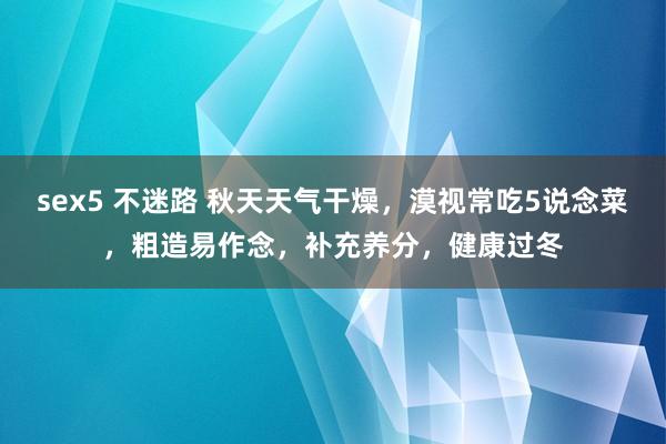 sex5 不迷路 秋天天气干燥，漠视常吃5说念菜，粗造易作念，补充养分，健康过冬