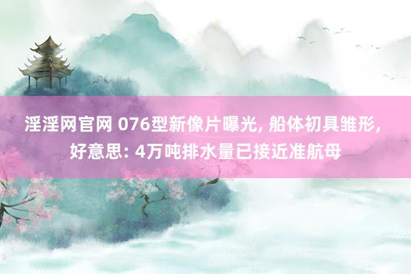 淫淫网官网 076型新像片曝光, 船体初具雏形, 好意思: 4万吨排水量已接近准航母