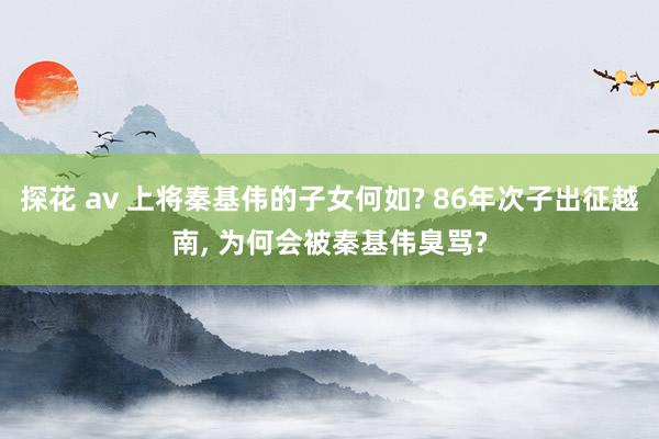 探花 av 上将秦基伟的子女何如? 86年次子出征越南, 为何会被秦基伟臭骂?