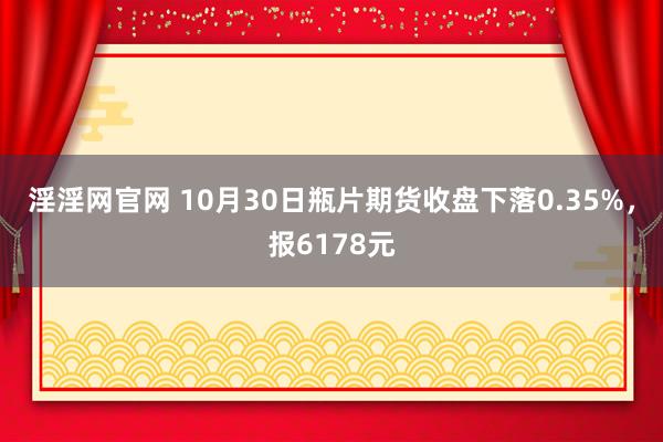 淫淫网官网 10月30日瓶片期货收盘下落0.35%，报6178元