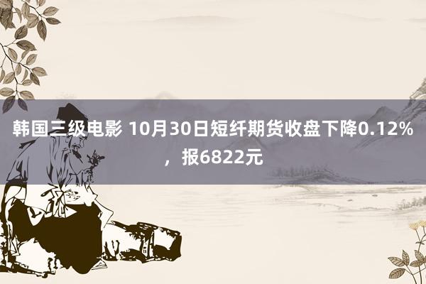 韩国三级电影 10月30日短纤期货收盘下降0.12%，报6822元