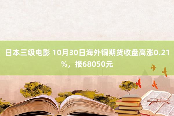 日本三级电影 10月30日海外铜期货收盘高涨0.21%，报68050元