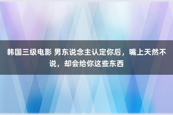 韩国三级电影 男东说念主认定你后，嘴上天然不说，却会给你这些东西