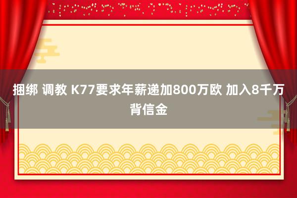 捆绑 调教 K77要求年薪递加800万欧 加入8千万背信金