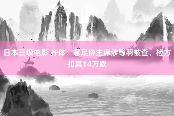 日本三级电影 齐体：意足协主席涉铩羽被查，检方扣其14万欧