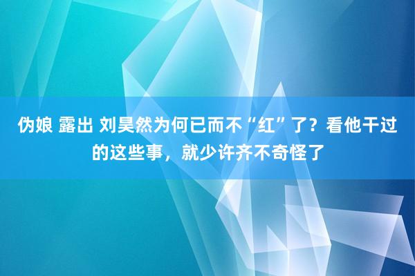 伪娘 露出 刘昊然为何已而不“红”了？看他干过的这些事，就少许齐不奇怪了