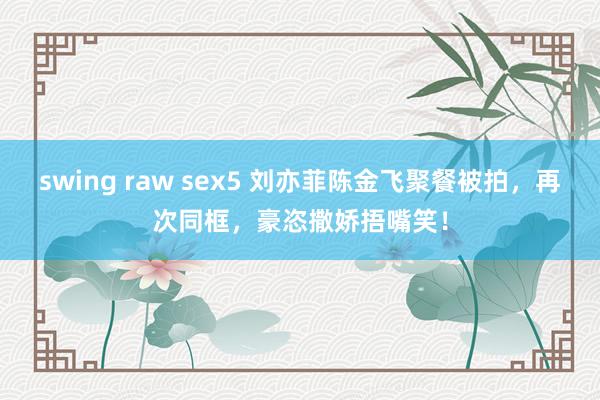 swing raw sex5 刘亦菲陈金飞聚餐被拍，再次同框，豪恣撒娇捂嘴笑！