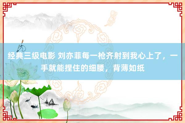 经典三级电影 刘亦菲每一枪齐射到我心上了，一手就能捏住的细腰，背薄如纸