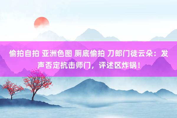 偷拍自拍 亚洲色图 厕底偷拍 刀郎门徒云朵：发声否定抗击师门，评述区炸锅！