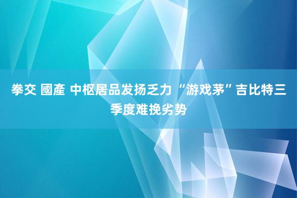 拳交 國產 中枢居品发扬乏力 “游戏茅”吉比特三季度难挽劣势