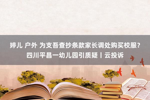 婷儿 户外 为支吾查抄条款家长调处购买校服？四川平昌一幼儿园引质疑丨云投诉